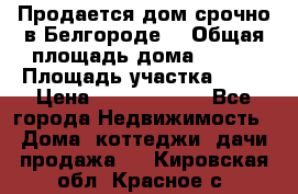 Продается дом срочно в Белгороде. › Общая площадь дома ­ 275 › Площадь участка ­ 11 › Цена ­ 25 000 000 - Все города Недвижимость » Дома, коттеджи, дачи продажа   . Кировская обл.,Красное с.